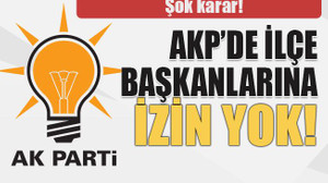 Şok karar! AKP’de ilçe başkanlarına izin yok!