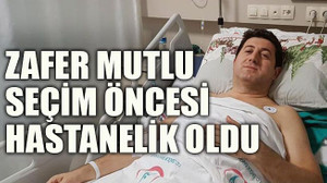 Zafer Mutlu seçim öncesi hastanelik oldu