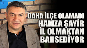 Daha ilçe olamadı Hamza Şayir il olmaktan bahsediyor