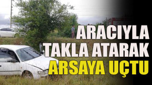 Aracıyla takla atarak arsaya uçtu