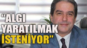 “ Algı yaratılmak isteniyor”