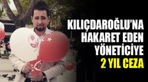 Kılıçdaroğlu’na hakaret eden yöneticiye 2 yıl ceza!