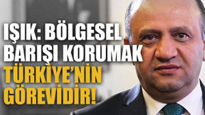 Işık: Bölgesel barışı korumak Türkiye’nin görevidir!