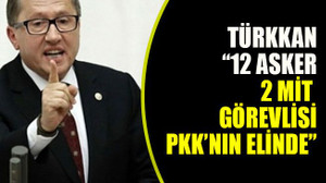 Türkkan: “12 asker, 2 MİT görevlisi PKK’nın elinde”