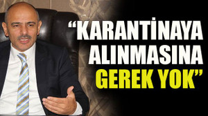 “Karantinaya alınmasına gerek yok”