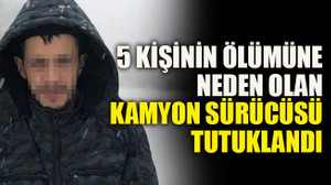 5 kişinin ölümüne neden olan kamyon sürücüsü tutuklandı