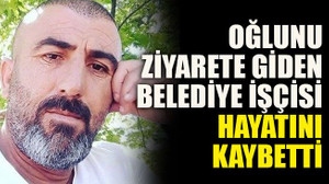 Oğlunu ziyarete giden belediye işçisi hayatını kaybetti