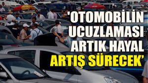 'Otomobilin ucuzlaması artık hayal, artış sürecek’