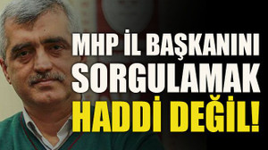 MHP il başkanını sorgulamak haddi değil!