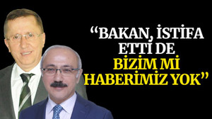 “Bakan, istifa etti de bizim mi haberimiz yok”