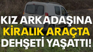 Kız arkadaşına kiralık araçta dehşeti yaşattı