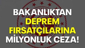 Bakanlıktan deprem fırsatçılarına milyonluk ceza!