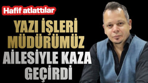 Hafif atlattılar Yazı İşleri Müdürümüz ailesiyle kaza geçirdi