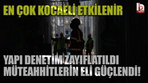 En çok Kocaeli etkilenir: Yapı denetim zayıflatıldı müteahhitlerin eli güçlendi!