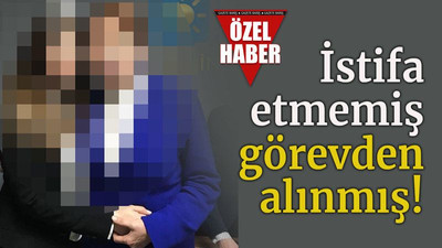 İstifa etmemiş görevden alınmış!