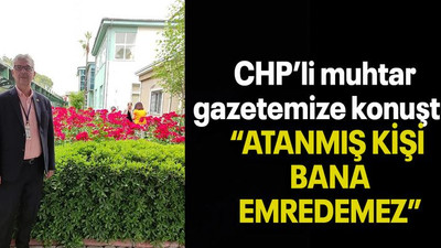 CHP’li muhtar gazetemize konuştu “ATANMIŞ KİŞİ BANA EMREDEMEZ”