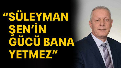 "Süleyman Şen'in gücü bana yetmez"