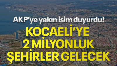 AKP’ye yakın isim duyurdu! Kocaeli’ye 2 milyonluk şehirler gelecek