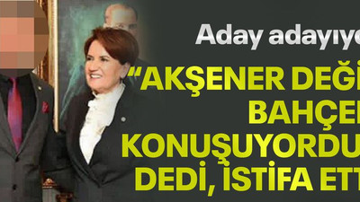 Aday adayıydı “Akşener değil Bahçeli konuşuyordu” dedi istifa etti