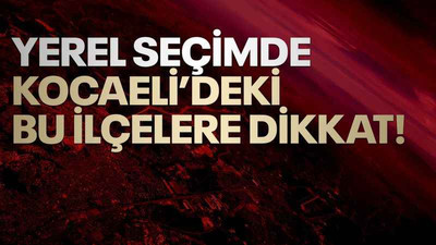 Yerel seçimde, Kocaeli’deki bu ilçelere dikkat!