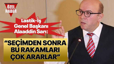 Lastik-İş Genel Başkanı Alaaddin Sarı: “Seçimden sonra bu rakamları çok ararlar”