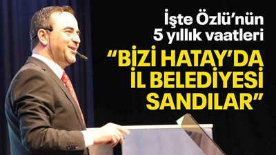 İşte Özlü’nün 5 yıllık vaatleri “Bizi Hatay’da il belediyesi sandılar”