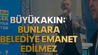 Büyükakın: Bunlara belediye emanet edilmez