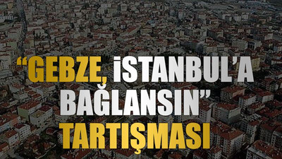 “Gebze, İstanbul’a bağlansın” tartışması