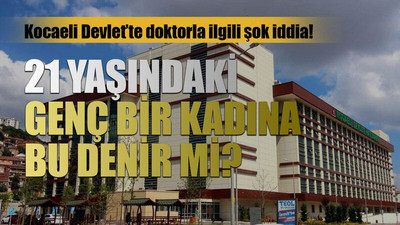 Kocaeli Devlet’te doktorla ilgili şok iddia! 21 yaşındaki genç bir kadına bu denir mi?