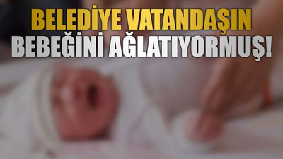 Belediye vatandaşın bebeğini ağlatıyormuş!