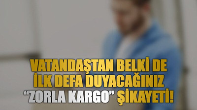 Vatandaştan belki de ilk defa duyacağınız “zorla kargo” şikayeti!