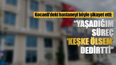 Kocaeli’deki hastaneyi böyle şikayet etti: Yaşadığım süreç 'keşke ölsem' dedirtti