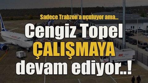 Sadece Trabzon’a uçuluyor ama… Cengiz Topel ÇALIŞMAYA devam ediyor..!