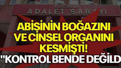 Abisinin boğazını ve cinsel organını kesmişti! "Kontrol bende değildi"