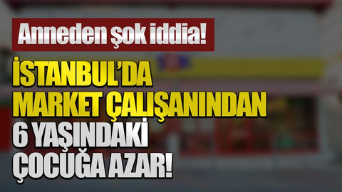 Anneden şok iddia! İstanbul’da market çalışanından 6 yaşındaki çocuğa azar!