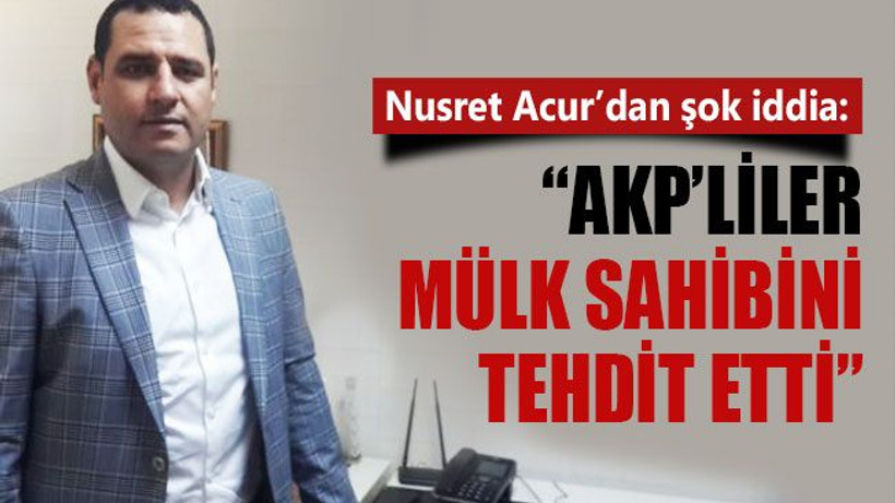 Nusret Acur’dan şok iddia: “AKP’liler mülk sahibini tehdit etti”