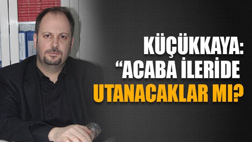 Küçükkaya: Acaba ileride utanacaklar mı?