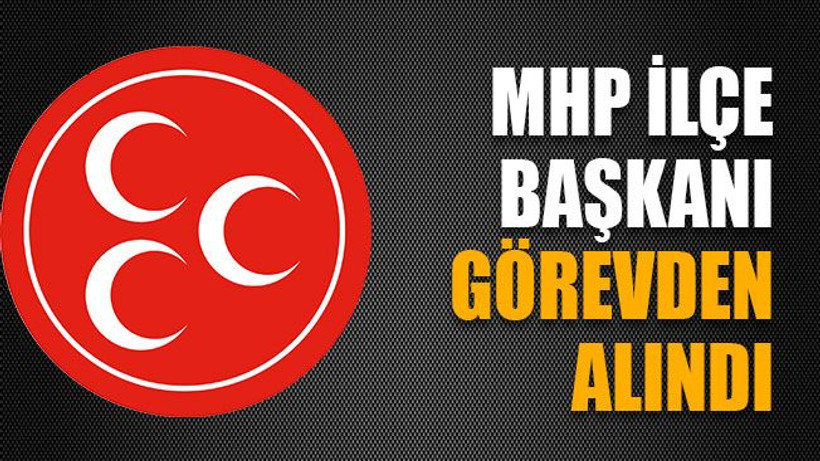 MHP İlçe Başkanı görevden alındı