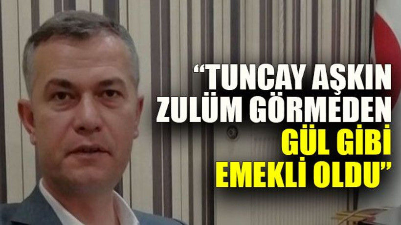 “Tuncay Aşkın zulüm görmeden gül gibi emekli oldu”