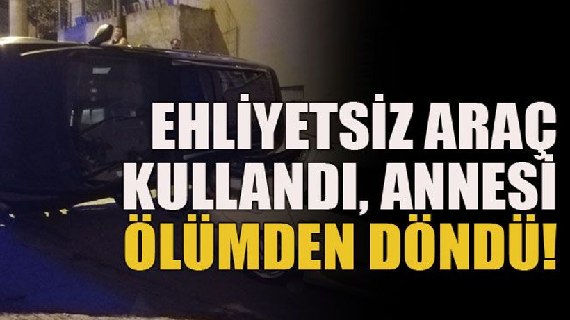 Ehliyetsiz araç kullandı, annesi ölümden döndü!