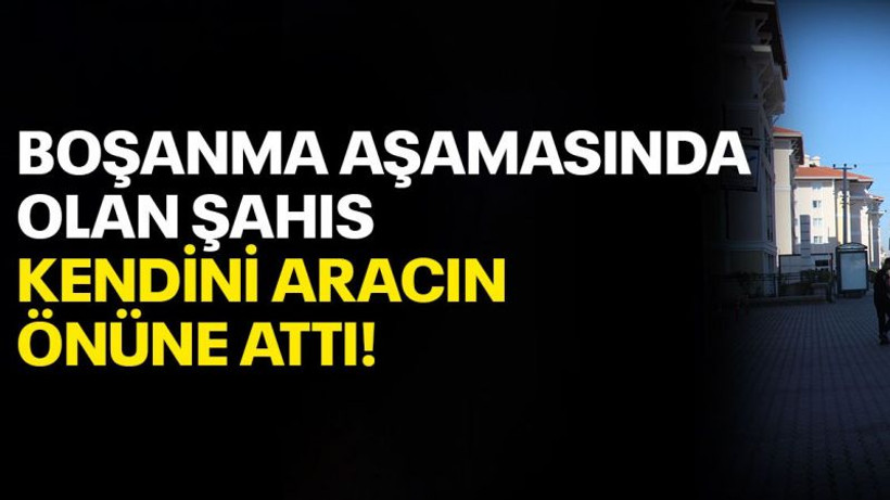 Boşanma aşamasındaki olan şahıs, kendini aracın önüne attı!