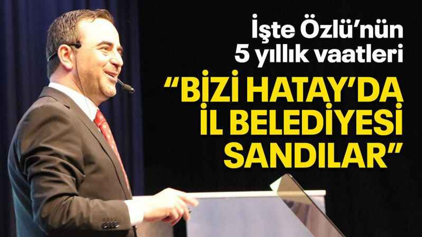 İşte Özlü’nün 5 yıllık vaatleri “Bizi Hatay’da il belediyesi sandılar”
